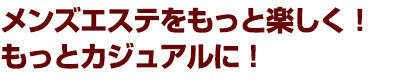 メンズエステをもっと楽しく！ もっとカジュアルに！